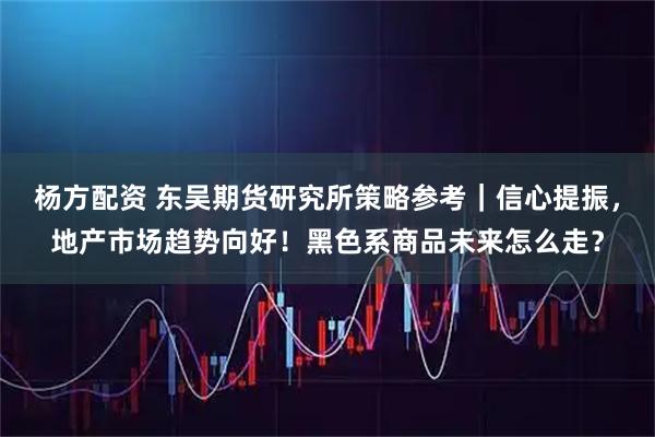 杨方配资 东吴期货研究所策略参考｜信心提振，地产市场趋势向好！黑色系商品未来怎么走？