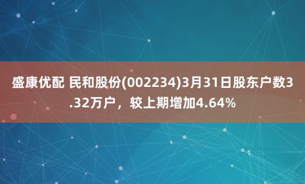 盛康优配 民和股份(002234)3月31日股东户数3.32万户，较上期增加4.64%