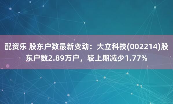 配资乐 股东户数最新变动：大立科技(002214)股东户数2.89万户，较上期减少1.77%