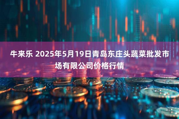 牛来乐 2025年5月19日青岛东庄头蔬菜批发市场有限公司价格行情