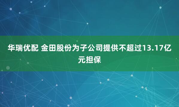 华瑞优配 金田股份为子公司提供不超过13.17亿元担保