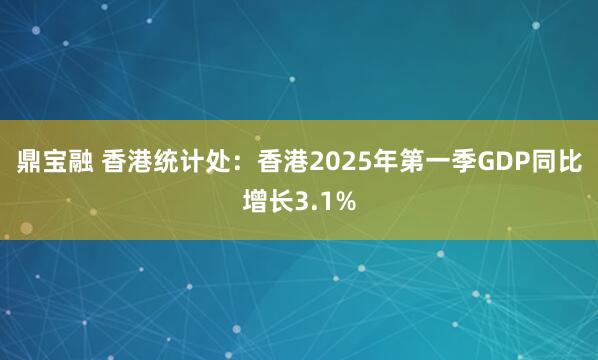 鼎宝融 香港统计处：香港2025年第一季GDP同比增长3.1%