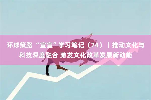 环球策路 “宣宣”学习笔记（74）丨推动文化与科技深度融合 激发文化改革发展新动能