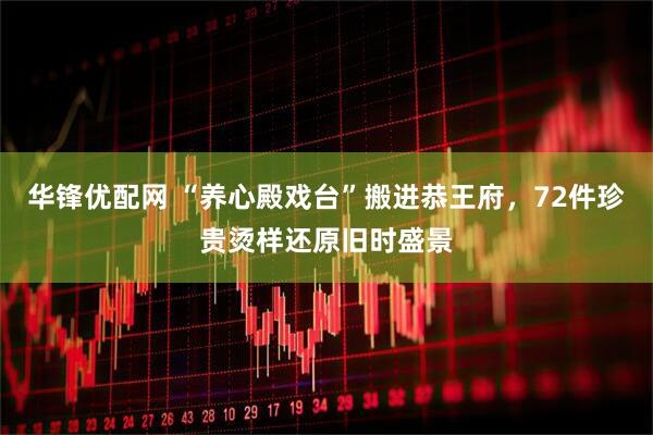 华锋优配网 “养心殿戏台”搬进恭王府，72件珍贵烫样还原旧时盛景