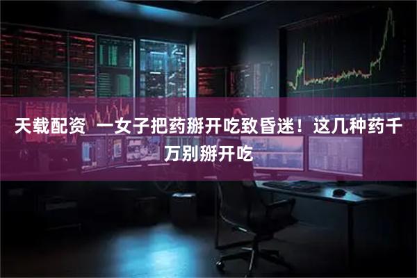 天载配资  一女子把药掰开吃致昏迷！这几种药千万别掰开吃