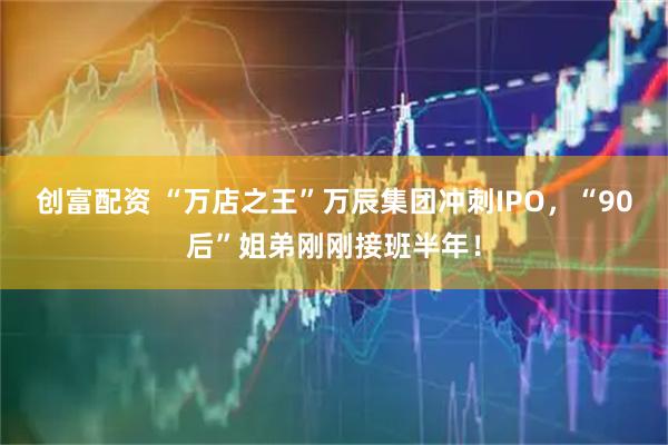 创富配资 “万店之王”万辰集团冲刺IPO，“90后”姐弟刚刚接班半年！