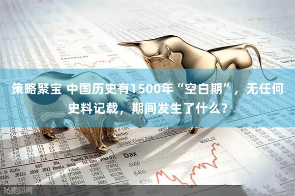 策略聚宝 中国历史有1500年“空白期”，无任何史料记载，期间发生了什么？