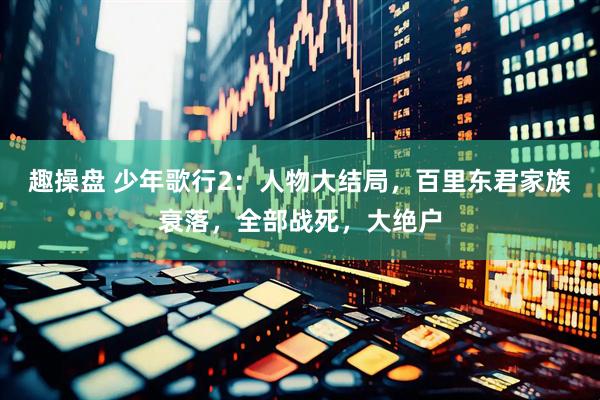 趣操盘 少年歌行2：人物大结局，百里东君家族衰落，全部战死，大绝户