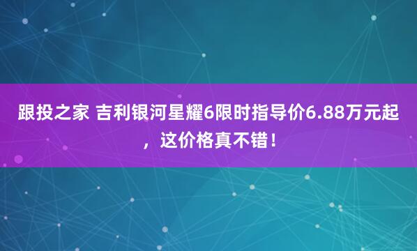 跟投之家 吉利银河星耀6限时指导价6.88万元起,这价格真不错!