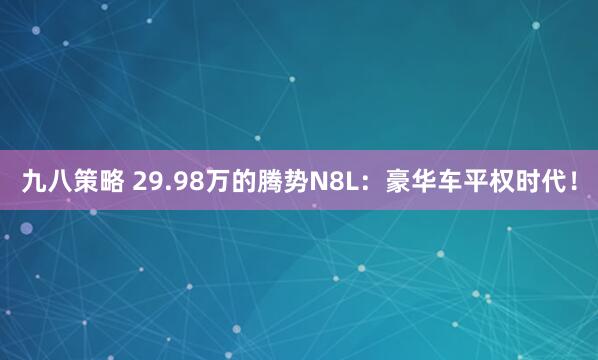 九八策略 29.98万的腾势N8L：豪华车平权时代！