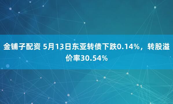 金铺子配资 5月13日东亚转债下跌0.14%，转股溢价率30.54%