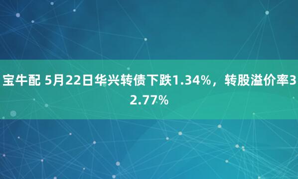 宝牛配 5月22日华兴转债下跌1.34%，转股溢价率32.77%