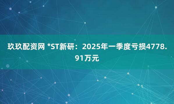 玖玖配资网 *ST新研：2025年一季度亏损4778.91万元