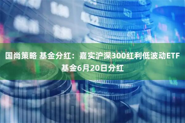 国尚策略 基金分红:嘉实沪深300红利低波动ETF基金6月20日分红