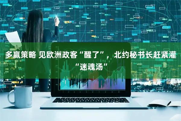 多赢策略 见欧洲政客“醒了”,北约秘书长赶紧灌“迷魂汤”