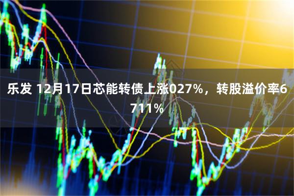 乐发 12月17日芯能转债上涨027%，转股溢价率6711%