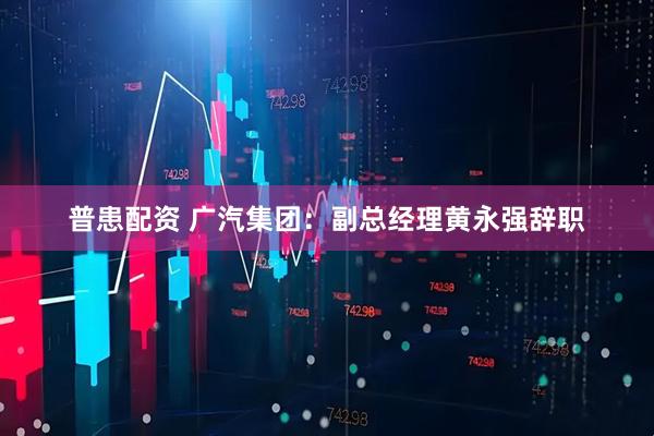 普患配资 广汽集团：副总经理黄永强辞职