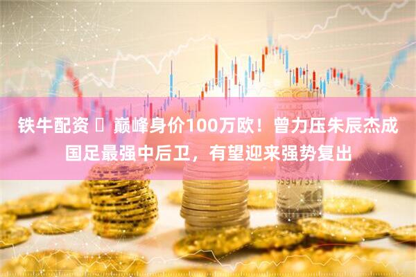 铁牛配资 ‍巅峰身价100万欧！曾力压朱辰杰成国足最强中后卫，有望迎来强势复出