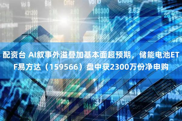 配资台 AI叙事外溢叠加基本面超预期，储能电池ETF易方达（159566）盘中获2300万份净申购