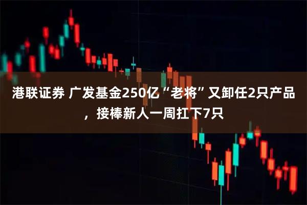 港联证券 广发基金250亿“老将”又卸任2只产品，接棒新人一周扛下7只