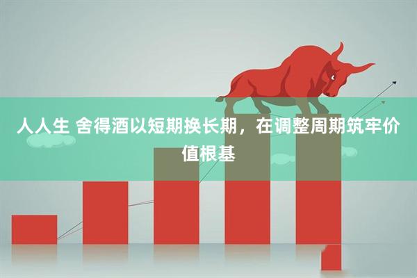 人人生 舍得酒以短期换长期,在调整周期筑牢价值根基