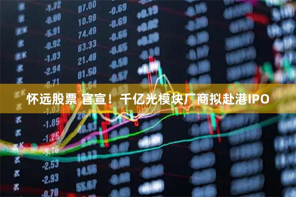 怀远股票 官宣！千亿光模块厂商拟赴港IPO